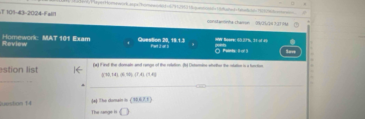 Um/Student/PlayerHomework.aspx?homeworkld=679129531&questionId=1&dlushed=false8cld=7928296&centensin= 
T 101-43-2024-Fall1 constantinha charron 09/25/24 7:27 PM 
Homework: MAT 101 Exam 《 Question 20, 19.1.3 HW Score: 63.27%, 31 of 49 
Review Part 2 of 3 points ) Points: 0 of 3 Save 
stion list 
(a) Find the dorain and range of the relation. (b) Determine whether the relation is a function 
_
 (10,14),(6,10),(7,4),(1,4)
_ 
_ 
Question 14 (a) The domain is  10,6,7,1
The range is □