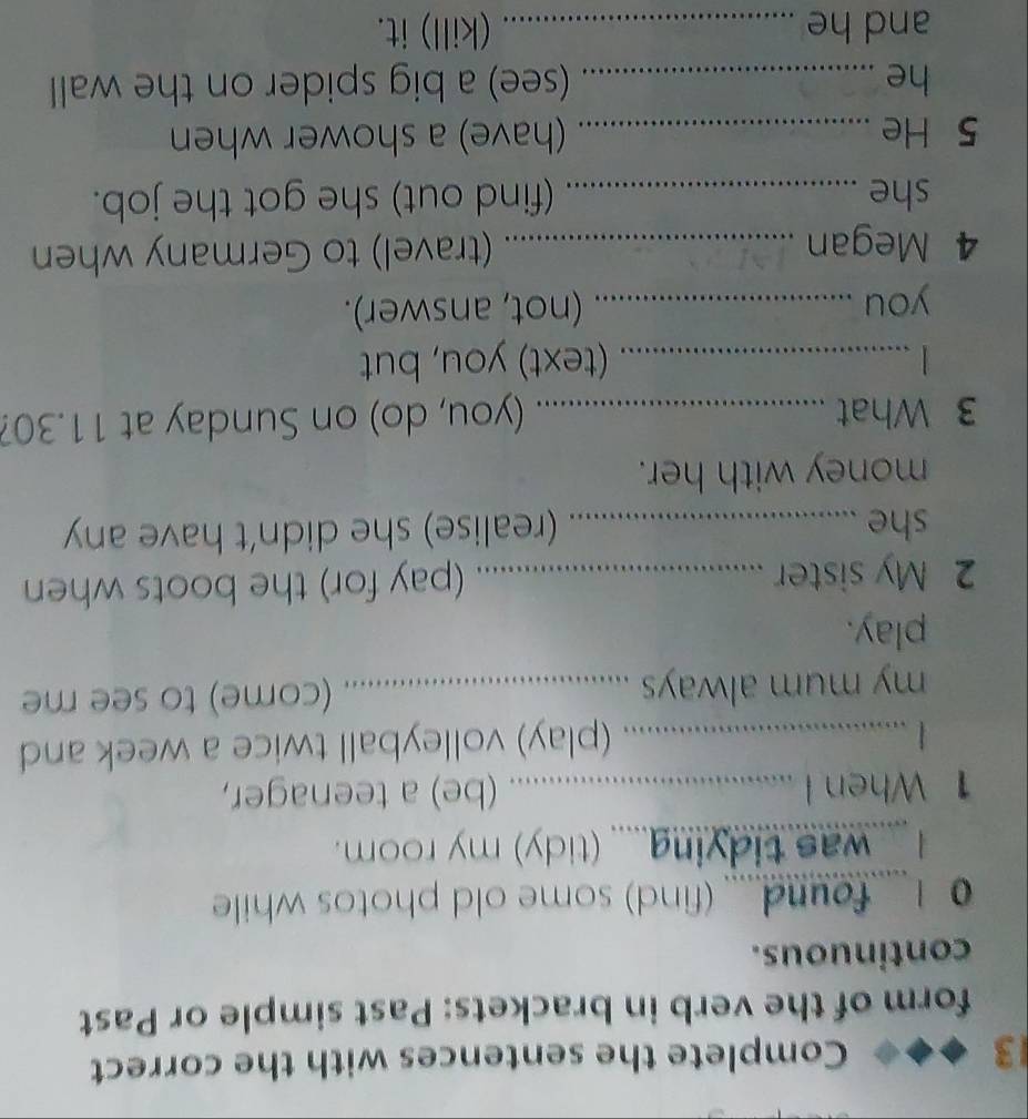 Complete the sentences with the correct 
form of the verb in brackets: Past simple or Past 
continuous. 
0 I... found..... (find) some old photos while 
was tidying..... (tidy) my room. 
1 When I …………_ (be) a teenager, 
....... (play) volleyball twice a week and 
my mum always .................... (come) to see me 
play. 
2 My sister _.. (pay for) the boots when 
she _ 
........... (realise) she didn't have any 
money with her. 
3 What _(you, do) on Sunday at 11.30? 
_(text) you, but 
you _(not, answer). 
. 
4 Megan _(travel) to Germany when 
she _(find out) she got the job. 
5 He _(have) a shower when 
he _(see) a big spider on the wall 
and he _(kill) it.