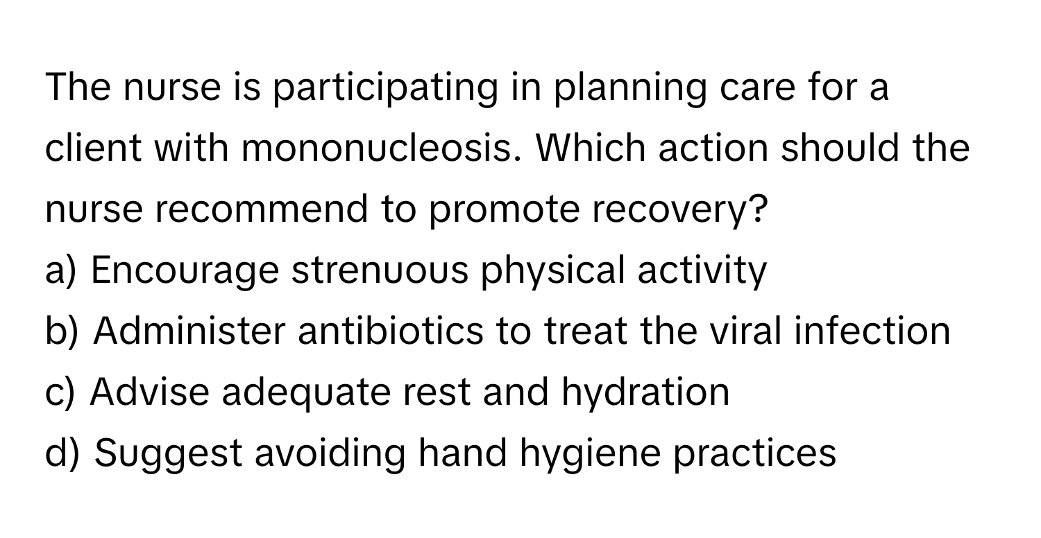 The nurse is participating in planning care for a client with mononucleosis. Which action should the nurse recommend to promote recovery?

a) Encourage strenuous physical activity 
b) Administer antibiotics to treat the viral infection 
c) Advise adequate rest and hydration 
d) Suggest avoiding hand hygiene practices