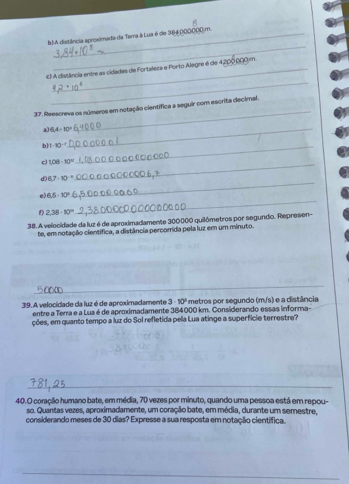 A distância aproximada da Terra à Lua é de 384000000m. 
_ 
c) A distância entre as cidades de Fortaleza e Porto Alegre é de 4208000 m. 
_ 
37. Reescreva os números em notação científica a seguir com escrita decimal. 
a) 6,4:10^3 _ 
b) 1· 10^(-7) _ 
c) 1.08· 10^(12)
d) 6,7· 10^(-n)
_ 
e) 6,5· 10^8
_ 
f) 2,38· 10^(14)
_ 
38.A velocidade da luz é de aproximadamente 300000 quilômetros por segundo. Represen- 
te, em notação científica, a distância percorrida pela luz em um minuto. 
_ 
_ 
39. A velocidade da luz é de aproximadamente 3· 10^8 metros por segundo (m/s) e a distância 
entre a Terra e a Lua é de aproximadamente 384000 km. Considerando essas informa- 
ções, em quanto tempo a luz do Sol refletida pela Lua atinge a superfície terrestre? 
_ 
40.O coração humano bate, em média, 70 vezes por minuto, quando uma pessoa está em repou- 
so. Quantas vezes, aproximadamente, um coração bate, em média, durante um semestre, 
considerando meses de 30 dias? Expresse a sua resposta em notação científica.