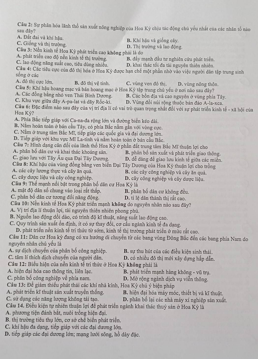 Sự phân hóa lãnh thổ sản xuất nông nghiệp của Hoa Kỳ chịu tác động chủ yếu nhất của các nhân tố nào
sau đây?
A. Đất đai và khí hậu.
B. Khí hậu và giống cây.
C. Giống và thị trường. D. Thị trường và lao động.
Câu 3: Nền kinh tế Hoa Kỳ phát triển cao không phải là do
A. phát triển cao độ nền kinh tế thị trường. B. đầy mạnh đầu tư nghiên cứu phát triển.
C. lao động năng suất cao, tiêu dùng nhiều. D. khai thác tôi đa tài nguyên thiên nhiên.
Câu 4: Các tiêu cực của đô thị hóa ở Hoa Kỳ được hạn chế một phần nhờ vào việc người dân tập trung sinh
sống ở các
A. đô thị cực lớn. B. đô thị vệ tinh. C. vùng ven đô thị. D. vùng nông thôn.
Câu 5: Khí hậu hoang mạc và bán hoang mạc ở Hoa Kỳ tập trung chủ yếu ở nơi nào sau đây?
A. Các đồng bằng nhỏ ven Thái Bình Dương. B. Các bồn địa và cao nguyên ở vùng phía Tây.
C. Khu vực giữa dãy A-pa-lat và dãy Rốc-ki. D. Vùng đồi núi rộng thuộc bán đảo A-la-xca.
Câu 6: Đặc điểm nảo sau đây của vị trí địa lí có vai trò quan trọng nhất đối với sự phát triển kinh tế - xã hội của
Hoa Kỳ?
A. Phía Bắc tiếp giáp với Ca-na-đa rộng lớn và đường biển kéo dài.
B. Nằm hoàn toàn ở bán cầu Tây, có phía Bắc nằm gần với vòng cực.
C. Nằm ở trung tâm Bắc Mĩ, tiếp giáp các quốc gia và đại dương lớn.
D. Tiếp giáp với khu vực Mĩ La-tinh và nằm hoàn toàn ở bán cầu Bắc.
Câu 7: Hình dạng cân đối của lãnh thổ Hoa Kỳ ở phần đất trung tâm Bắc Mĩ thuận lợi cho
A. phân bố dân cư và khai thác khoáng sản. B. phân bố sản xuất và phát triển giao thông.
C. giao lưu với Tây Âu qua Đại Tây Dương. D. dễ dàng đề giao lưu kinh tế giữa các miền.
Câu 8: Khí hậu của vùng đồng bằng ven biển Đại Tây Dương của Hoa Kỳ thuận lợi cho trồng
A. các cây lương thực và cây ăn quả. B. các cây công nghiệp và cây ăn quả.
C. cây dược liệu và cây công nghiệp. D. cây công nghiệp và cây dược liệu.
Câu 9: Thế mạnh nổi bật trong phân bố dân cư Hoa Kỳ là
A. mật độ dân số chung vào loại rất thấp. B. phân bố dân cư không đều.
C. phân bố dân cư tương đối năng động. D. tỉ lệ dân thành thị rất cao.
Câu 10: Nền kinh tế Hoa Kỳ phát triển mạnh không do nguyên nhân nào sau đây?
A. Vị trí địa lí thuận lợi, tài nguyên thiên nhiên phong phú.
B. Nguồn lao động dồi dào, có trình độ kĩ thuật, năng suất lao động cao.
C. Quy trình sản xuất ổn định, ít có sự thay đổi, cơ cấu ngành kinh tế đa dạng.
D. phát triển nền kinh tế tri thức từ sớm, kinh tế thị trường phát triền ở mức rất cao.
Câu 11: Dân cư Hoa kỳ đang có xu hướng di chuyền từ các bang vùng Đông Bắc đến các bang phía Nam do
nguyên nhân chủ yếu là
A. sự dịch chuyển của phân bố công nghiệp. B. sự thu hút của các điều kiện sinh thái.
C. tâm lí thích dịch chuyền của người dân. D. có nhiều đô thị mới xây dựng hấp dẫn.
Câu 12: Biểu hiện của nền kinh tế tri thức ở Hoa Kỳ không phải là
A. hiện đại hóa cao thông tin, liên lạc.  B. phát triển mạnh hàng không - vũ trụ.
C. phân bố công nghiệp về phía nam. D. Mở rộng ngành dịch vụ viễn thông.
Câu 13: Để giảm thiếu phát thải các khí nhà kính, Hoa Kỳ chú ý biện pháp
A. phát triền kĩ thuật sản xuất truyền thống.  B. hiện đại hóa máy móc, thiết bị và kĩ thuật.
C. sử dụng các năng lượng không tái tạo. D. phân bố lại các nhà máy xí nghiệp sản xuất.
Câu 14. Điều kiện tự nhiên thuận lợi để phát triển ngành khai thác thuỷ sản ở Hoa Kỳ là
A. phương tiện đánh bắt, nuôi trồng hiện đại.
B. thị trường tiêu thụ lớn, cơ sở chế biển phát triển.
C. khí hậu đa dạng, tiếp giáp với các đại dương lớn.
D. tiếp giáp các đại dương lớn; mạng lưới sông, hồ dày đặc.