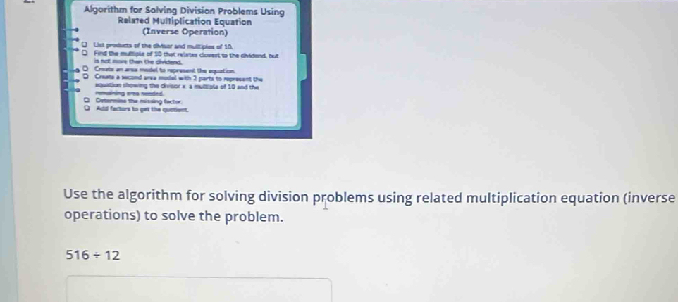 Algorithm for Solving Division Problems Using 
Related Multiplication Equation 
(Inverse Operation) 
Q List products of the civisor and multiples of 10. 
D Find the multiple of 10 that relates closest to the cividend, but 
is not more than the dividend. 
。 Create an arsa model to represent the equation. 
D Crasta a sucond area modal with 2 parts to represent the 
equation showing the divisor x, a mutsiple of 10 and the 
remsining wrea needed. 
□ Determino the missing factor. 
O Add factors to get the qustient. 
Use the algorithm for solving division problems using related multiplication equation (inverse 
operations) to solve the problem.
516/ 12