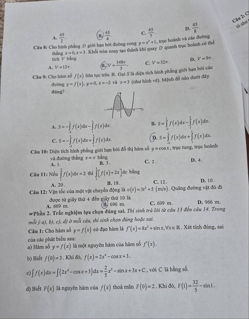 A.  45/2 .  45/4 .
C.  45/7 .
D.  45/8 .
tô như
Câu 8: Cho hình phẳng D giới hạn bởi đường cong y=x^2+1 , trục hoành và các đường
thẳng x=0,x=3. Khối tròn xoay tạo thành khi quay D quanh trục hoành có thể
tích V bằng
A. V=12π . B. V= 348π /5 . C. V=32π . D. V=9π .
Câu 9: Cho hàm số f(x) liên tục trên R. Gọi S là diện tích hình phẳng giới hạn bởi các
đường y=f(x),y=0,x=-2 và x=3 (như hình vẽ). Mệnh đề nào dưới đây
đúng?
A. S=-∈tlimits _(-2)^1f(x)dx-∈tlimits _1^(3f(x)dx.
B. S=∈tlimits _(-2)^1f(x)dx-∈tlimits _1^3f(x)dx.
C. S=-∈tlimits _(-2)^1f(x)dx+∈tlimits _1^3f(x)dx.
D. S=∈tlimits _(-2)^1f(x)dx+∈tlimits _1^3f(x)dx.
Câu 10: Diện tích hình phẳng giới hạn bởi đồ thị hàm số y=cos x , trục tung, trục hoành
và đường thẳng x=π bdot a)ng C. 2 . D. 4 .
A. 1. B. 3 .
Câu 11: Nếu ∈tlimits _1^(3f(x)dx=2 thì ∈tlimits _1^3[f(x)+2x]dx. bằng
A. 20 . C. 12 . D. 10 .
B. 18 .
Câu 12: Vận tốc của một vật chuyển động là v(t)=3t^2)+5 (m/s). Quãng đường vật đó đi
được từ giây thứ 4 đến giây thứ 10 là
A. 669 m. B. 696 m. C. 699 m. D. 966 m.
# Phần 2. Trắc nghiệm lựa chọn đúng sai. Thí sinh trả lời từ câu 13 đến câu 14. Trong
mỗi ý a), b), c), d) ở n 2y+1 * câu, thí sinh chọn đúng hoặc sai.
Câu 1: Cho hàm số y=f(x) có đạo hàm là f'(x)=8x^3+sin x,forall x∈ R. Xét tính đúng, sai
của các phát biểu sau:
a) Hàm số y=f(x) là một nguyên hàm của hàm số f'(x).
b) Biết f(0)=3. Khi đó, f(x)=2x^4-cos x+3.
c) ∈t f(x)dx=∈t (2x^4-cos x+3)dx= 2/5 x^5-sin x+3x+C , với C là hằng số.
d) Biết F(x) là nguyên hàm của f(x) thoả mãn F(0)=2. Khi đó, F(1)= 32/5 -sin 1.