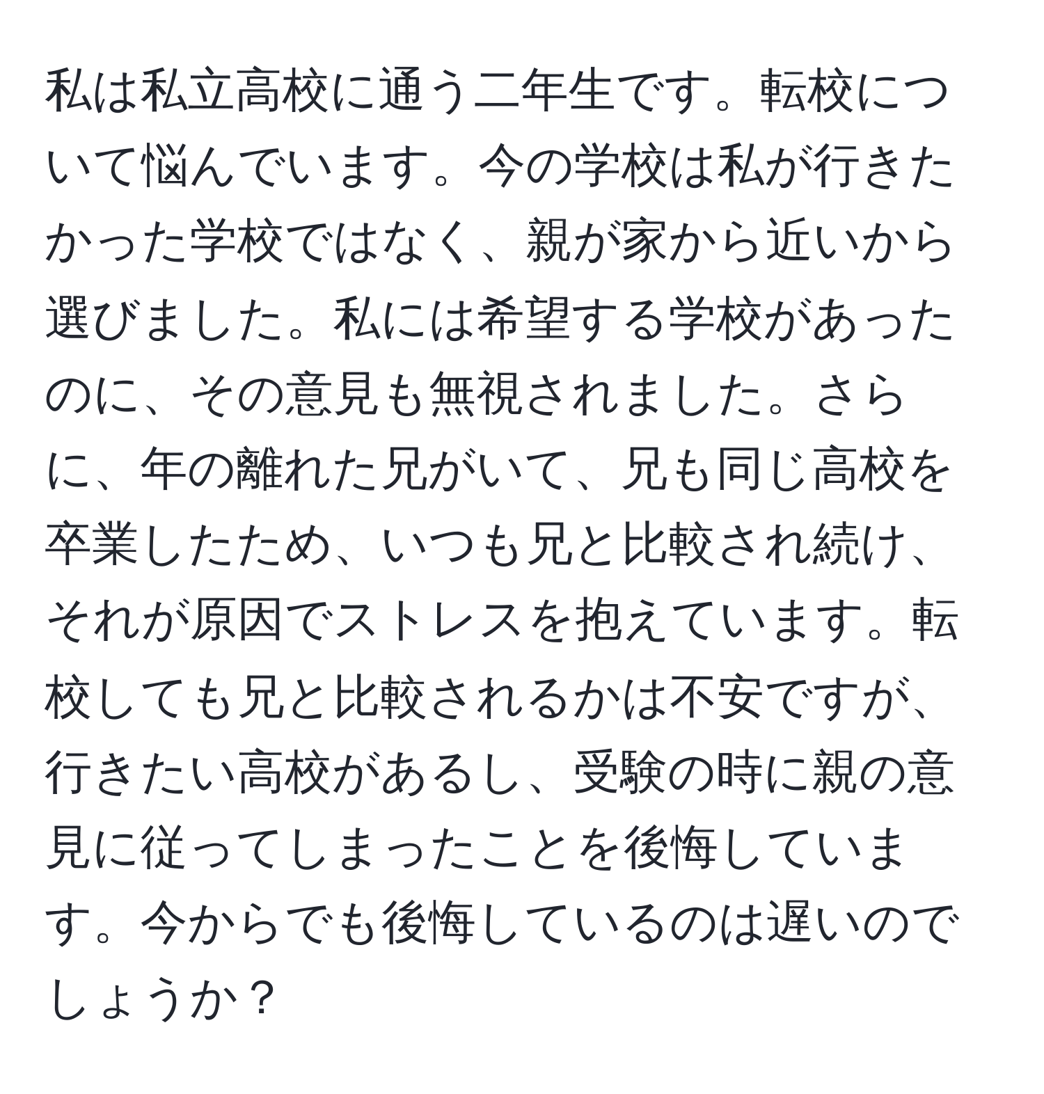 私は私立高校に通う二年生です。転校について悩んでいます。今の学校は私が行きたかった学校ではなく、親が家から近いから選びました。私には希望する学校があったのに、その意見も無視されました。さらに、年の離れた兄がいて、兄も同じ高校を卒業したため、いつも兄と比較され続け、それが原因でストレスを抱えています。転校しても兄と比較されるかは不安ですが、行きたい高校があるし、受験の時に親の意見に従ってしまったことを後悔しています。今からでも後悔しているのは遅いのでしょうか？