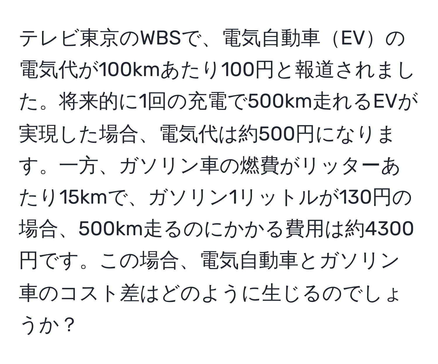 テレビ東京のWBSで、電気自動車EVの電気代が100kmあたり100円と報道されました。将来的に1回の充電で500km走れるEVが実現した場合、電気代は約500円になります。一方、ガソリン車の燃費がリッターあたり15kmで、ガソリン1リットルが130円の場合、500km走るのにかかる費用は約4300円です。この場合、電気自動車とガソリン車のコスト差はどのように生じるのでしょうか？