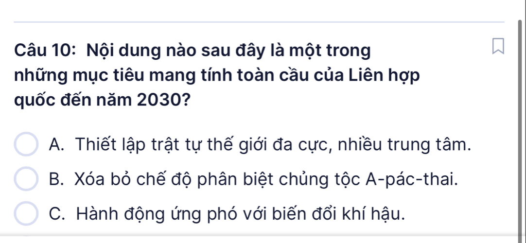 Nội dung nào sau đây là một trong
những mục tiêu mang tính toàn cầu của Liên hợp
quốc đến năm 2030?
A. Thiết lập trật tự thế giới đa cực, nhiều trung tâm.
B. Xóa bỏ chế độ phân biệt chủng tộc A-pác-thai.
C. Hành động ứng phó với biến đổi khí hậu.