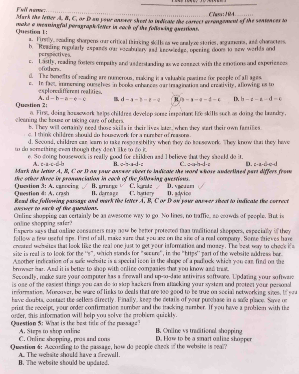 Full name:
Class:10A
Mark the letter A, B, C, or D on your answer sheet to indicate the correct arrangement of the sentences to
make a meaningful paragraph/letter in each of the following questions.
Question 1:
a. Firstly, reading sharpens our critical thinking skills as we analyze stories, arguments, and characters.
b. Reading regularly expands our vocabulary and knowledge, opening doors to new worlds and
perspectives.
c. Lastly, reading fosters empathy and understanding as we connect with the emotions and experiences
ofothers.
d. The benefits of reading are numerous, making it a valuable pastime for people of all ages.
e. In fact, immersing ourselves in books enhances our imagination and creativity, allowing us to
exploredifferent realities.
A. d-b-a-e-c B. d-a-b-e-c B. b-a-e-d-c D. b-e-a-d-c
Question 2:
a. First, doing housework helps children develop some important life skills such as doing the laundry,
cleaning the house or taking care of others.
b. They will certainly need those skills in their lives later, when they start their own families.
c. I think children should do housework for a number of reasons.
d. Second, children can learn to take responsibility when they do housework. They know that they have
to do something even though they don't like to do it.
e. So doing housework is really good for children and I believe that they should do it.
A. e-a-c-d-b B. e-b-a-d-c C. c-a-b-d-e D. c-a-d-e-d
Mark the letter A, B, C or D on your answer sheet to indicate the word whose underlined part differs from
the other three in pronunciation in each of the following questions.
Question 3:A. canoeing B. arrange C. karate D. vacuum
Question 4 :A. crash B. damage C. battery D. advice
Read the following passage and mark the letter A, B, C or D on your answer sheet to indicate the correct
answer to each of the questions.
Online shopping can certainly be an awesome way to go. No lines, no traffic, no crowds of people. But is
online shopping safer?
Experts says that online consumers may now be better protected than traditional shoppers, especially if they
follow a few useful tips. First of all, make sure that you are on the site of a real company. Some thieves have
created websites that look like the real one just to get your information and money. The best way to check if a
site is real is to look for the “s”, which stands for “secure”, in the “https” part of the website address bar.
Another indication of a safe website is a special icon in the shape of a padlock which you can find on the
browser bar. And it is better to shop with online companies that you know and trust.
Secondly, make sure your computer has a firewall and up-to-date antivirus software. Updating your software
is one of the easiest things you can do to stop hackers from attacking your system and protect your personal
information. Moreover, be ware of links to deals that are too good to be true on social networking sites. If you
have doubts, contact the sellers directly. Finally, keep the details of your purchase in a safe place. Save or
print the receipt, your order confirmation number and the tracking number. If you have a problem with the
order, this information will help you solve the problem quickly.
Question 5: What is the best title of the passage?
A. Steps to shop online B. Online vs traditional shopping
C. Online shopping, pros and cons D. How to be a smart online shopper
Question 6: According to the passage, how do people check if the website is real?
A. The website should have a firewall.
B. The website should be updated.