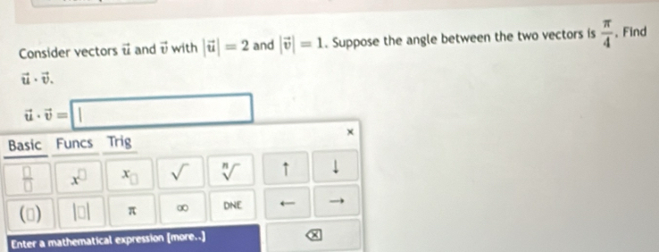 Consider vectors vector u and vector v with |vector u|=2 and |vector v|=1. Suppose the angle between the two vectors is  π /4 . Find
vector u· vector v.
vector u· vector v=□
× 
Basic Funcs Trig
 □ /□   x^(□) x_□  sqrt() sqrt[n]() ↑ 1 
() beginvmatrix □ endvmatrix π ∞ nadf
Enter a mathematical expression [more..]