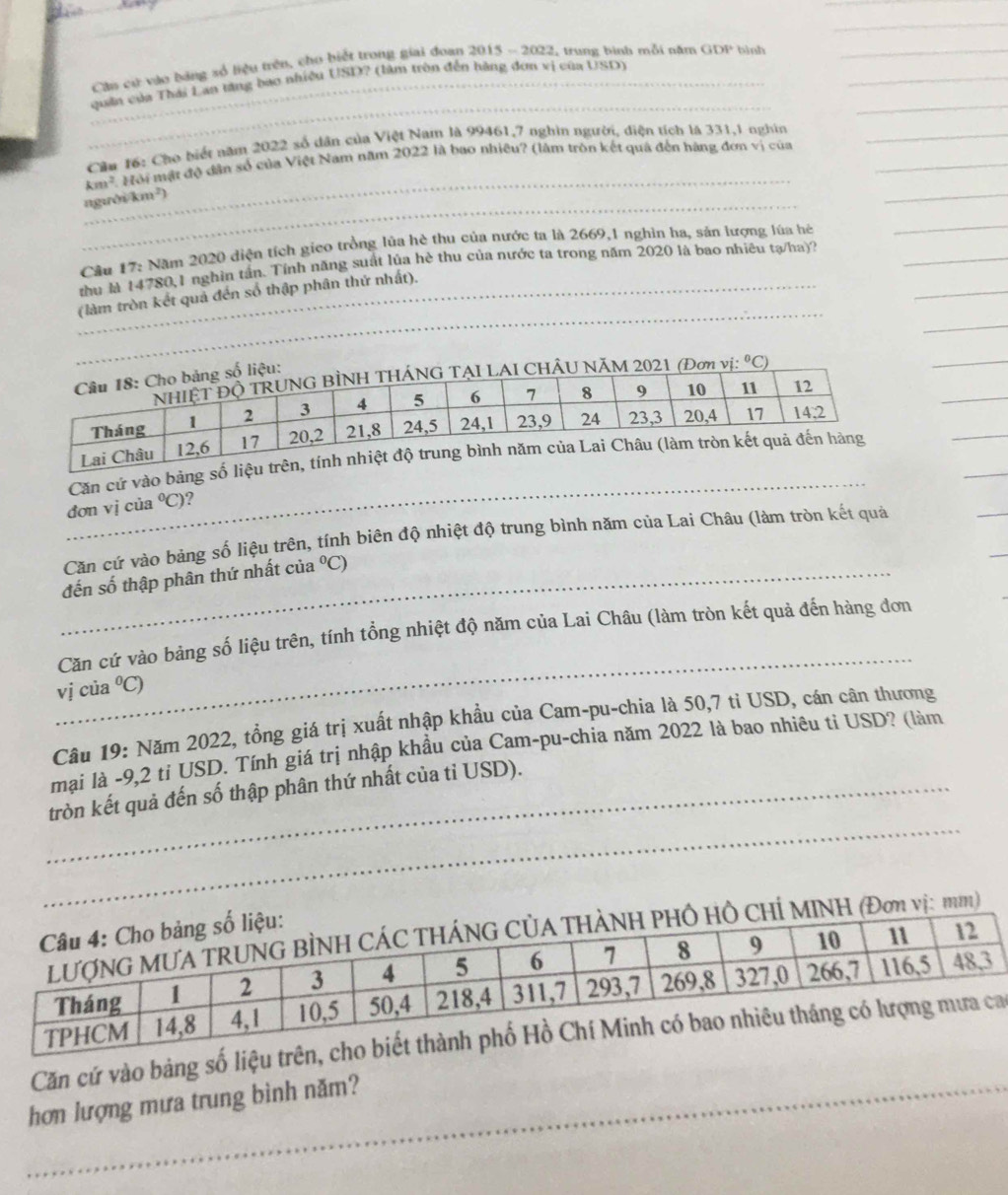 Cần cứ vào bảng số liệu trên, cho biết trong giai đoan 2015 - 2022, trung bình mỗi năm GDP bình_
_
_
_
_quân của Thái Lan tăng bao nhiệu USD? (làm tròn đến hằng đơn vị của USD)
_
Cầu 16: Cho biết năm 2022 số dân của Việt Nam là 99461,7 nghìn người, điện tích là 331,1 nghin_
km². Hội mật độ dân số của Việt Nam năm 2022 là bao nhiều? (làm tròn kết quả đến hàng đơn vị của_
_người km²)
_
_
Câu 17: Năm 2020 diện tích gieo trồng lủa hè thu của nước ta là 2669,1 nghìn ha, sản lượng lúa hệ
_
_
thu là 14780,1 nghìn tần. Tính năng suất lủa hè thu của nước ta trong năm 2020 là bao nhiêu tạ/ha)?
_
_
_(làm tròn kết quả đến số thập phân thứ nhất).
vị: ^circ C)
_
_
Căn cứ vào bảng số l
_
đơn vị của°C) ?
Căn cứ vào bảng số liệu trên, tính biên độ nhiệt độ trung bình năm của Lai Châu (làm tròn kết quả
_đến số thập phân thứ nhất của°C)
_
Căn cứ vào bảng số liệu trên, tính tổng nhiệt độ năm của Lai Châu (làm tròn kết quả đến hàng đơn
vj của°C
Câu 19: Năm 2022, tổng giá trị xuất nhập khẩu của Cam-pu-chia là 50,7 tỉ USD, cán cân thương
mại là -9,2 tỉ USD. Tính giá trị nhập khầu của Cam-pu-chia năm 2022 là bao nhiêu tỉ USD? (làm
_
_tròn kết quả đến số thập phân thứ nhất của tỉ USD).
ị: mm)
Căn cứ vào bảng số liệu trên, cho
_hơn lượng mựa trung bình năm?
