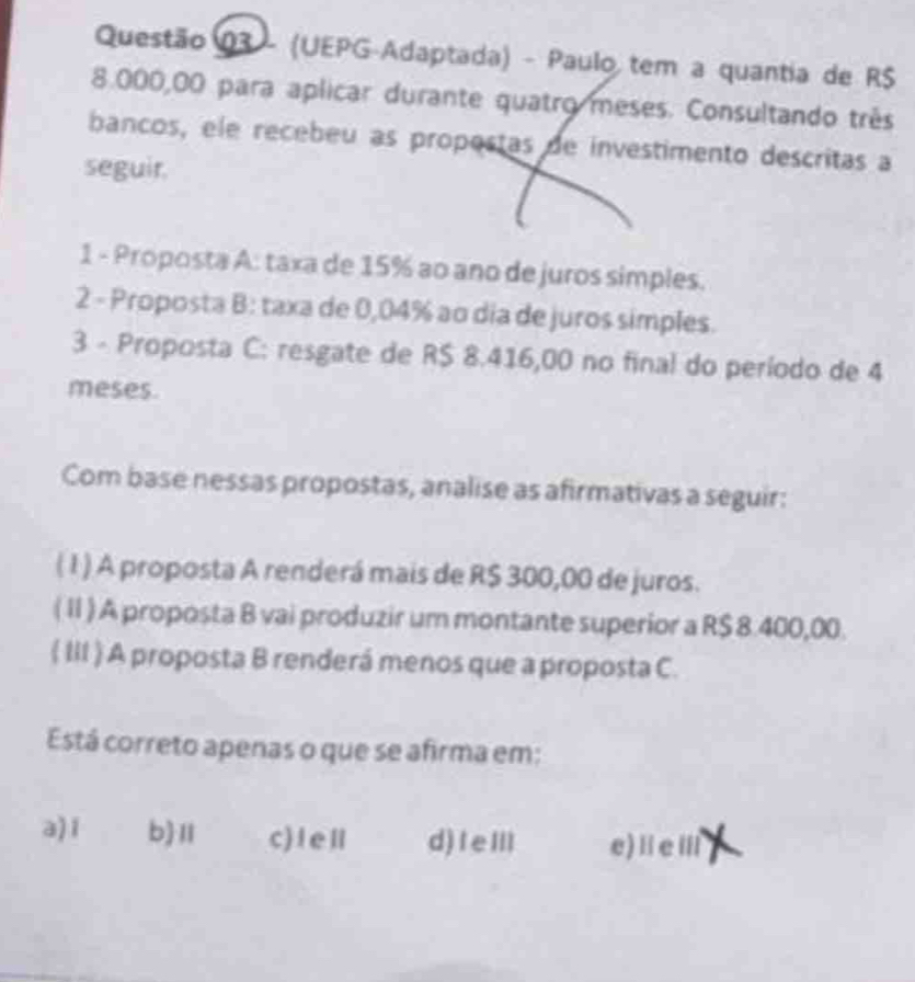 (UEPG-Adaptada) - Paulo tem a quantia de R$
8.000,00 para aplicar durante quatro meses. Consultando três
bancos, ele recebeu as propostas de investimento descritas a
seguir.
1 - Proposta A: taxa de 15% ao ano de juros simples.
2 - Proposta B: taxa de 0,04% ao dia de juros simples.
3 - Proposta C: resgate de R$ 8.416,00 no final do período de 4
meses.
Com base nessas propostas, analise as afirmativas a seguir:
(1 ) A proposta A renderá mais de R$ 300,00 de juros.
(II) A proposta B vai produzir um montante superior a R$ 8.400,00.
( III ) A proposta B renderá menos que a proposta C.
Está correto apenas o que se afirma em:
a) i b)Ⅱ c)leⅡ d)IeⅢl e)ⅡeⅢ