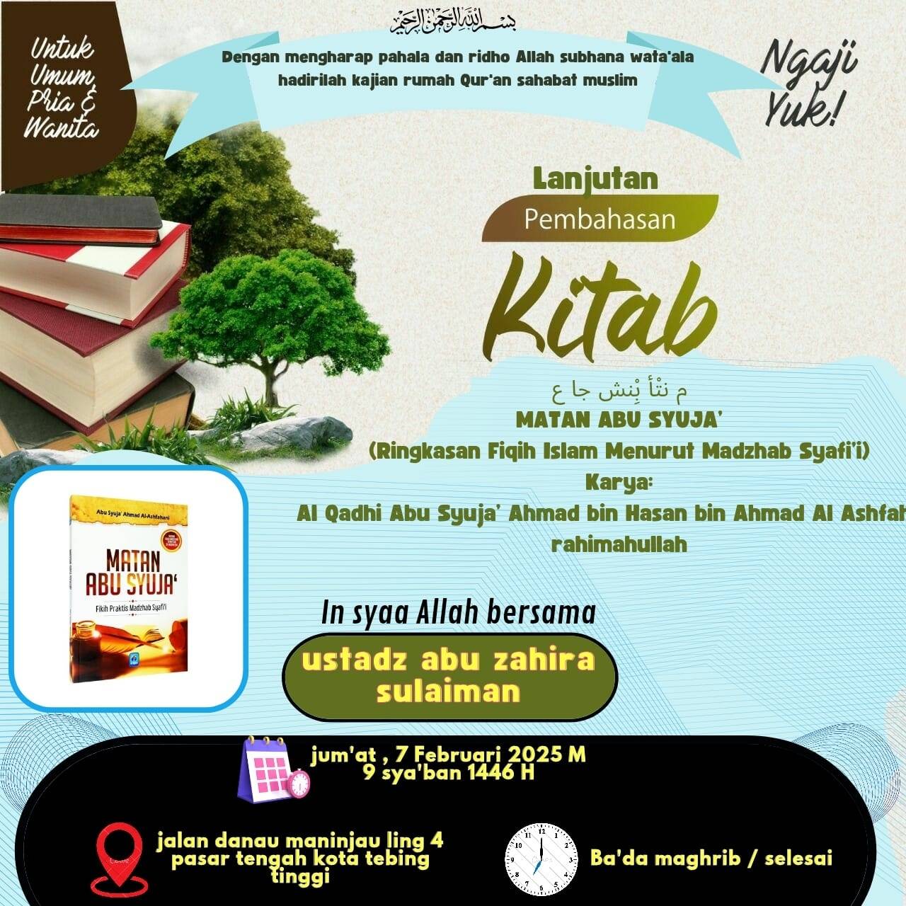 Untuk 
Dengan mengharap pahala dan ridho Allah subhana wata'ala 
Umum Ngaji 
hadirilah kajian rumah Qur'an sahabat muslim 
Pria É 
Wanita 
Yuk! 
Lanjutan 
Pembahasan 
Kitab 
Eowip 
MATAN ABU SYUJA' 
(Ringkasan Fiqih Islam Menurut Madzhab Syafi'i) 
Karya: 
Abu Syuja' Ahmad Al-Ashfahani 
Al Qadhi Abu Syuja’ Ahmad bin Hasan bin Ahmad Al Ashfah 
rahimahullah 
MATAN 
ABú SYUjA 
Fikih Praktis Madzhab şyafi 
In syaa Allah bersama 
ustadz abu zahira 
sulaiman 
jum'at , 7 Februari 2025 M 
EC 9 sya'ban 1446 H 
jalan danau maninjau ling 4 1º 
9 pasar tengah kota tebing 3 Ba'da maghrib / selesai 
tinggi