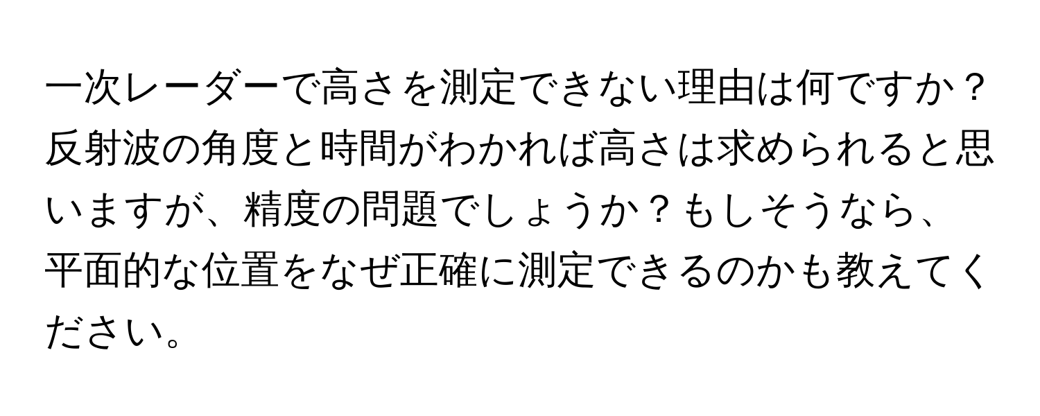 一次レーダーで高さを測定できない理由は何ですか？反射波の角度と時間がわかれば高さは求められると思いますが、精度の問題でしょうか？もしそうなら、平面的な位置をなぜ正確に測定できるのかも教えてください。