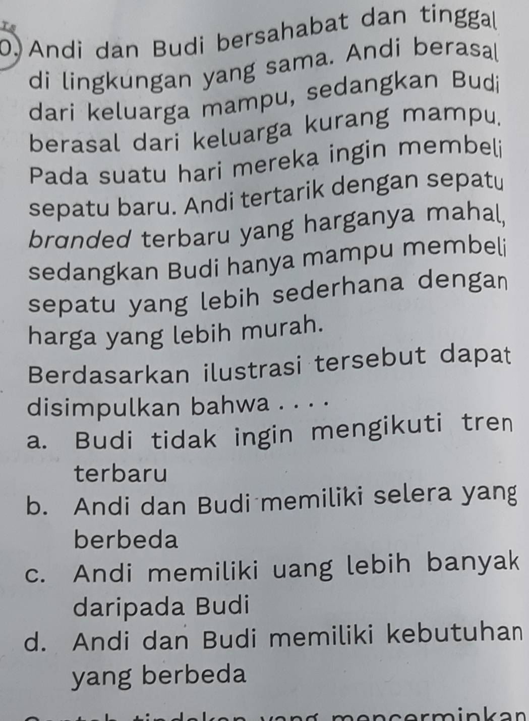 Ts
0) Andi dan Budi bersahabat dan tinggal
di lingkungan yang sama. Andi berasal
dari keluarga mampu, sedangkan Budi
berasal dari keluarga kurang mampu.
Pada suatu hari mereka ingin membeli
sepatu baru. Andi tertarik dengan sepatu
brɑnded terbaru yang harganya mahal,
sedangkan Budi hanya mampu membeli
sepatu yang lebih sederhana dengan
harga yang lebih murah.
Berdasarkan ilustrasi tersebut dapat
disimpulkan bahwa . . . .
a. Budi tidak ingin mengikuti tren
terbaru
b. Andi dan Budi memiliki selera yang
berbeda
c. Andi memiliki uang lebih banyak
daripada Budi
d. Andi dan Budi memiliki kebutuhan
yang berbeda
ncerminkan