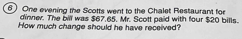 One evening the Scotts went to the Chalet Restaurant for 
dinner. The bill was $67.65. Mr. Scott paid with four $20 bills. 
How much change should he have received?