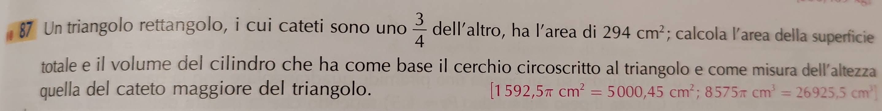 Un triangolo rettangolo, i cui cateti sono uno  3/4  dell'altro, ha l'area di 294cm^2; calcola l’area della superficie 
totale e il volume del cilindro che ha come base il cerchio circoscritto al triangolo e come misura dell'altezza 
quella del cateto maggiore del triangolo. [1592,5π cm^2=5000,45cm^2;8575π cm^3=26925,5cm^3]