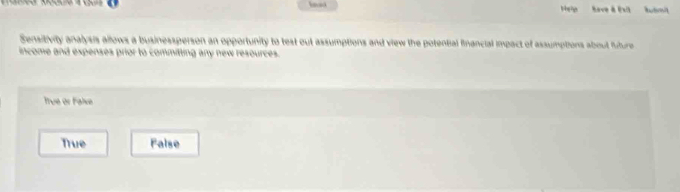 Heip Save à Exit Rubmit
Sensitivity analysis allows a businessperson an opportunity to test out assumptions and view the potential financial impact of assumptions about future
income and expenses prior to committing any new resources.
True or Falxe
True False