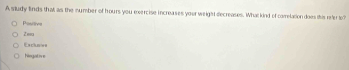 A study finds that as the number of hours you exercise increases your weight decreases. What kind of correlation does this refer to?
Positive
Zero
Exclusive
Negative