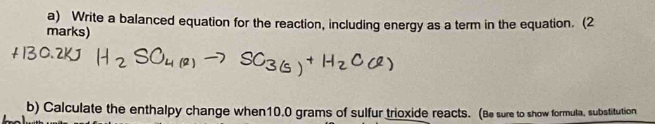 Write a balanced equation for the reaction, including energy as a term in the equation. (2 
marks) 
b) Calculate the enthalpy change when10.0 grams of sulfur trioxide reacts. (Be sure to show formula, substitution