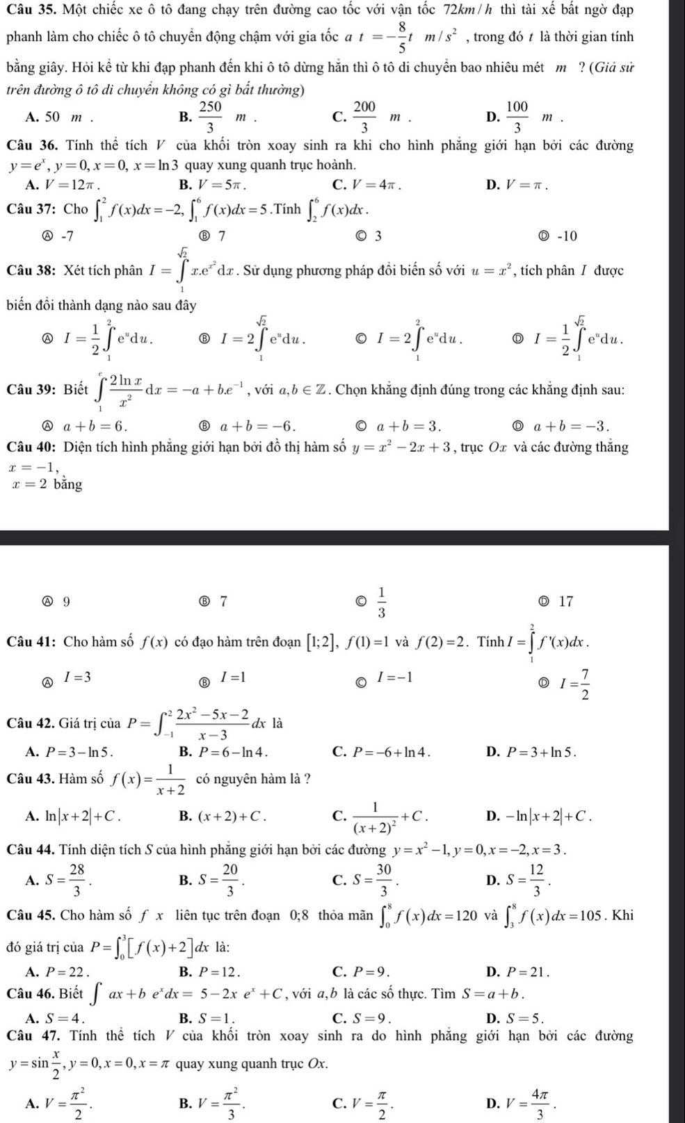 Một chiếc xe ô tô đang chạy trên đường cao tốc với vận tốc 72km/h thì tài xế bất ngờ đạp
phanh làm cho chiếc ô tô chuyển động chậm với gia tốc a t=- 8/5 tm/s^2 , trong đó t là thời gian tính
bằng giây. Hỏi kể từ khi đạp phanh đến khi ô tô dừng hằn thì ô tô di chuyển bao nhiêu mét m ?(Gidsit
trên đường ô tô di chuyển không có gì bắt thường)
A. 50 m . B.  250/3 m. C.  200/3 m. D.  100/3 m.
Câu 36. Tính thể tích V của khối tròn xoay sinh ra khi cho hình phẳng giới hạn bởi các đường
y=e^x,y=0,x=0,x=ln 3 quay xung quanh trục hoành.
A. V=12π . B. V=5π . C. V=4π . D. V=π .
Câu 37: Cho ∈t _1^(2f(x)dx=-2,∈t _1^6f(x)dx=5.Tính ∈t _2^6f(x)dx.
Ⓐ -7 Ⓑ 7 ◎ 3 Ⓓ -10
Câu 38: Xét tích phân I=∈tlimits _1^(sqrt(2))x.e^(x^2))dx. Sử dụng phương pháp đổi biến số với u=x^2 , tích phân / được
biến đồi thành dạng nào sau đây
A I= 1/2 ∈t _1^(2e^u)du. I=2∈tlimits _1^((sqrt(2))e^udu. 0 I=2∈tlimits _1^(2e^u)du. D I=frac 1)2∈t _1^((sqrt 2))e^udu
Câu 39: Biết ∈tlimits _1^(efrac 2ln x)x^2dx=-a+be^(-1) , với a,b∈ Z 5. Chọn khẳng định đúng trong các khẳng định sau:
A a+b=6.
a+b=-6. 0 a+b=3. a+b=-3.
Câu 40: Diện tích hình phẳng giới hạn bởi đồ thị hàm số y=x^2-2x+3 , trục Ox và các đường thắng
x=-1,
x=2 bằng
Ⓐ 9 7 0  1/3  Ⓓ 17
Câu 41: Cho hàm số f(x) có đạo hàm trên đoạn [1;2],f(1)=1 và f(2)=2. Tính I=∈tlimits _1^(2f'(x)dx.
Ⓐ I=3
I=1
0 I=-1
D I=frac 7)2
Câu 42. Giá trị ciaP=∈t _(-1)^2 (2x^2-5x-2)/x-3 dxla
A. P=3-ln 5. B. P=6-ln 4. C. P=-6+ln 4. D. P=3+ln 5.
Câu 43. Hàm số f(x)= 1/x+2  có nguyên hàm là ?
A. ln |x+2|+C. B. (x+2)+C. C. frac 1(x+2)^2+C. D. -ln |x+2|+C.
Câu 44. Tính diện tích S của hình phẳng giới hạn bởi các đường y=x^2-1,y=0,x=-2,x=3.
A. S= 28/3 . S= 20/3 . S= 30/3 . D. S= 12/3 .
B.
C.
Câu 45. Cho hàm số fx liên tục trên đoạn 0;8 thỏa mãn ∈t _0^(8f(x)dx=120 và ∈t _3^8f(x)dx=105. Khi
đó giá trị của P=∈t _0^3[f(x)+2]. dx là:
A. P=22. B. P=12. C. P=9. D. P=21.
Câu 46. Biết ∈t ax+be^x)dx=5-2xe^x+C , với a,b là các số thực. Tìm S=a+b.
A. S=4. B. S=1. C. S=9. D. S=5.
Câu 47. Tính thể tích V của khối tròn xoay sinh ra do hình phẳng giới hạn bởi các đường
y=sin  x/2 ,y=0,x=0,x=π quay xung quanh trục Ox.
A. V= π^2/2 . B. V= π^2/3 . C. V= π /2 . D. V= 4π /3 .