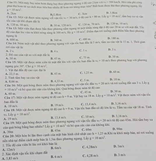 Một máy bay ném bom đang bay theo phương ngang ở độ cao 2 km với v_0=504km/h Hội viên phi công
phải thá bom tử xa cách mục tiêu bao nhiêu đề bom rơi trùng mục tiêu? Biết bom được thá theo phương ngang, lày
g=10m/s^2.
A. 2km B,/2,8km C. 3km. Lầy D. 3.8km , tầm bay xa và vận
Câu 12: Một vật được ném ngang với vận tốc v_0=30m/s , ở độ cao h=80m g=10m/s^2
tốc của vật khi chạm đất là
A. 120 m, 50 m/s. B. 50 m, 120 m/s. C. 120 m, 70 m/s. D. 120 m, 10 m/s,
Câu 13: Một viên đạn được bắn theo phương nằm ngang từ một khẩu súng đặt ở độ cao 20 m so với mặt đất. Tốc
độ của đạn lúc vừa ra khōi nòng súng là 300 m/s, lấy g=10m/s^2. Điểm đạn rơi xuống cách điễm bắn theo phương
ngang là
A. 600 m. B. 360 m. C. 480 m. D. 180 m.
Câu 14: Ném một vật nhỏ theo phương ngang với vận tốc ban đầu là 5 m/s, tầm xa của vật là 15 m. 1. Thời gian
rơi của vật là:
A. 2 s. B. 4 s. C. 1 s. D. 3 s.
2. Độ cao của vật so với mặt đất là
A. 50 m. B. 45 m. C. 75 m. D. 30 m.
Câu 15: Một vật được ném xiên từ mặt đất lên với vận tốc ban đầu là v_0=10m Vs theo phương họp với phương
ngang góc 30°. Cho g=10m/s^2,
1. Vật đạt đến độ cao cực đại là
A. 22,5 m. B. 45 m. C. 1,25 m. D. 60 m.
2. Tính tầm bay xa của vật
A. 8,66 m. B. 4,33 m C. 5 m. D. 10 m.
Câu 16: Một quả bóng được ném theo phương ngang với vận tốc đầu v_0=20m /s và rơi xuống đất sau 3 s. Lấy g
=10m/s^2 và bỏ qua sức cản của không khí. Quả bóng được ném từ độ cao
A. 60 m. B. 90 m C. 45 m. D. 30 m.
Câu 17: Một vật được ném ngang từ độ cao h=9m. Vật bay xa 18 m. Lấy g=10m/s^2.  Vật được ném với vận tốc
ban đầu là
A. 10 m/s B. 19 m/s. C. 13,4 m/s. D. 3,16 m/s.
Câu 18: Một vật được ném ngang từ độ cao h=9m. Vận tốc ban đầu có độ lớn là vọ. Tầm xa của vật 18 m. Tính
vo. Lấy g=10m/s^2.
A. 19 m/s. B. 13,4 m/s. C. 10 m/s D. 3,16 m/s.
Câu 19: Một quả bóng được ném theo phương ngang với vận tốc đầu v_0=20 m/s từ độ cao 45m. Hòi tầm bay xa
của quả bóng bằng bao nhiêu? Lấy g=10m/s^2 và bỏ qua sức cản của không khí.
A. 30m B. 45m C. 60m D. 90m
Câu 20: Một hòn bi lăn theo cạnh của mặt bản hình chữ nhật cao h=1,25m.Khi ra khỏi mép bàn, nó rơi xuống
nền nhà tại điểm cách mép bàn là 1,5m theo phương ngang. Lấy g=10m/s^2.
1. Tốc độ của viên bi lúc rơi khỏi bàn là:
A. 12m/s B. 6m/s C. 4,28m/s D. 3m/s
2. Xác định vận tốc khi chạm đất
A. 5,83 m/s B. 6 m/s C. 4,28 m/s D. 3 m/s