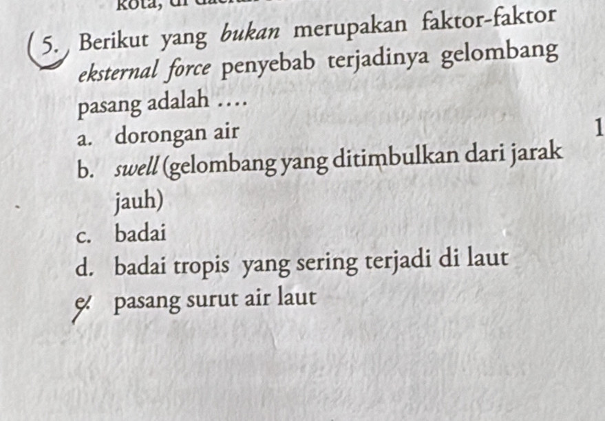 kota,
5. Berikut yang bukan merupakan faktor-faktor
eksternal force penyebab terjadinya gelombang
pasang adalah …
a. dorongan air
1
b. swell (gelombang yang ditimbulkan dari jarak
jauh)
c. badai
d. badai tropis yang sering terjadi di laut
pasang surut air laut