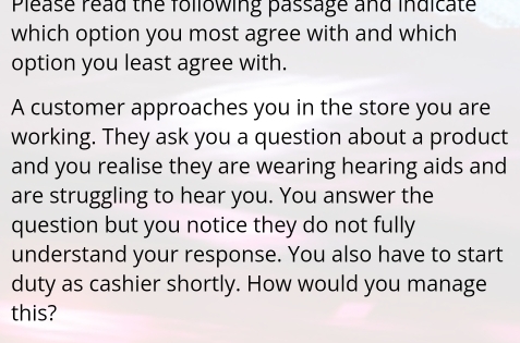 Please read the following passage and indicate 
which option you most agree with and which 
option you least agree with. 
A customer approaches you in the store you are 
working. They ask you a question about a product 
and you realise they are wearing hearing aids and 
are struggling to hear you. You answer the 
question but you notice they do not fully 
understand your response. You also have to start 
duty as cashier shortly. How would you manage 
this?