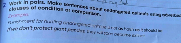 Work in pairs. Make sentences about endangered animals using adverbia 
clauses of condition or comparison. 
Example: 
Punishment for hunting endangered animals is not as harsh as it should be. 
If we don't protect giant pandas, they will soon become extinct.