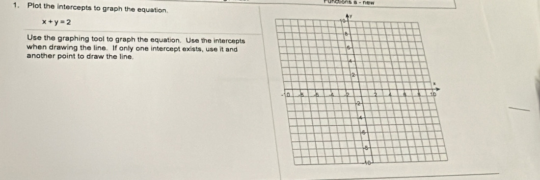 unctions a - new 
1. Plot the intercepts to graph the equation.
x+y=2
Use the graphing tool to graph the equation. Use the intercepts 
when drawing the line. If only one intercept exists, use it and 
another point to draw the line.