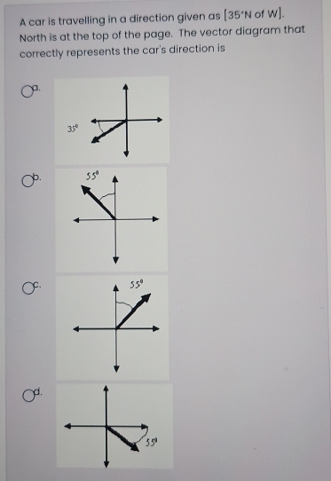 A car is travelling in a direction given as |35°N of w].
North is at the top of the page. The vector diagram that
correctly represents the car's direction is
a.
35°
b. 
C.
d.