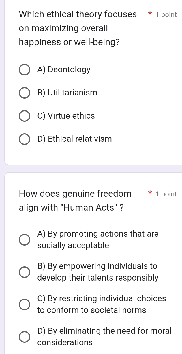 Which ethical theory focuses * 1 point
on maximizing overall
happiness or well-being?
A) Deontology
B) Utilitarianism
C) Virtue ethics
D) Ethical relativism
How does genuine freedom * 1 point
align with "Human Acts" ?
A) By promoting actions that are
socially acceptable
B) By empowering individuals to
develop their talents responsibly
C) By restricting individual choices
to conform to societal norms
D) By eliminating the need for moral
considerations