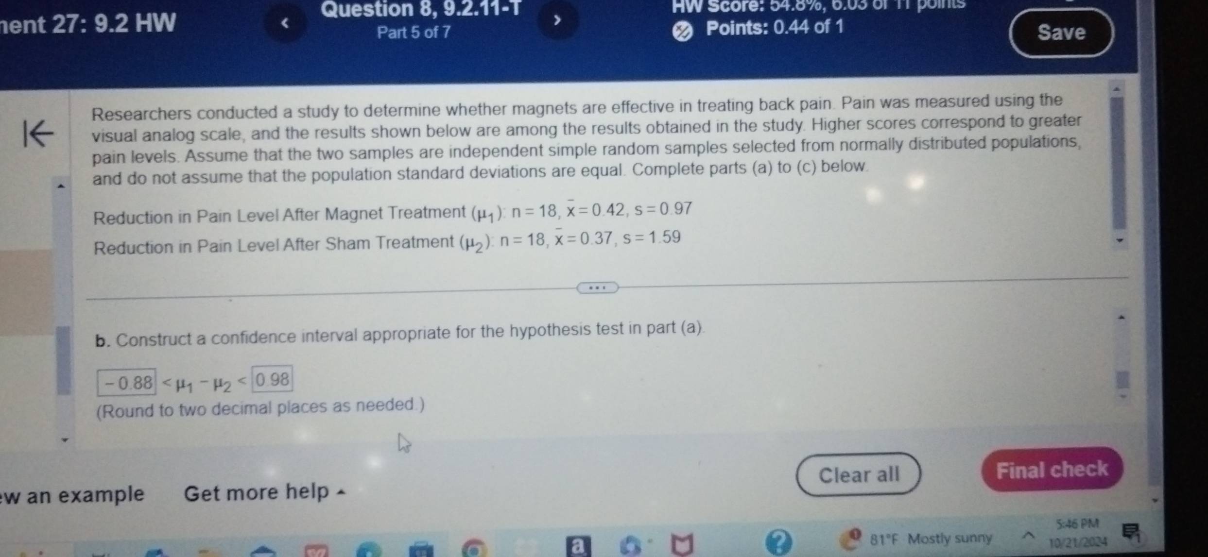 Question 8, 9.2.11-T HW Score: 54.8%, 6.03 of 11 points 
ent I 27:9.2 HW < > 
Part 5 of 7 < Points: 0.44 of 1 Save 
Researchers conducted a study to determine whether magnets are effective in treating back pain. Pain was measured using the 
visual analog scale, and the results shown below are among the results obtained in the study. Higher scores correspond to greater 
pain levels. Assume that the two samples are independent simple random samples selected from normally distributed populations, 
and do not assume that the population standard deviations are equal. Complete parts (a) to (c) below. 
Reduction in Pain Level After Magnet Treatment  (mu _1):n=18, overline x=0.42, s=0.97
Reduction in Pain Level After Sham Treatment (mu _2):n=18, x=0.37, s=1.59
b. Construct a confidence interval appropriate for the hypothesis test in part (a)
-0.88 <0.98
(Round to two decimal places as needed.) 
Clear all Final check 
w an example Get more help 
5:46 PM 
81°F Mostly sunny 10/21/2024