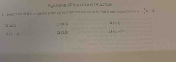 Systems of Equations Practice
1. Select all of the ordered pairs (x,y) that are solutions to the linear equation y=- 2/3 x+2.
(0,2)
(0,6)
(2,3)
(6,-2)
(3,-2)
(3,0)