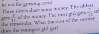 he use for growing corn? 
Three sisters share some money. The oldest 
gets  9/11  of the money. The next girl gets  7/12  of 
the remainder. What fraction of the money 
does the youngest girl get?