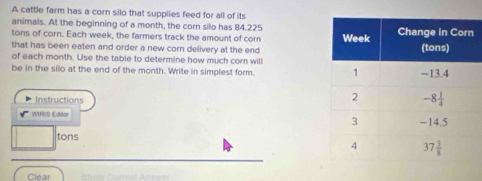 A cattle farm has a corn silo that supplies feed for all of its
animals. At the beginning of a month, the corn silo has 84.225
tons of corn. Each week, the farmers track the amount of corn
that has been eaten and order a new corn delivery at the end 
of each month. Use the table to determine how much corn will
be in the silo at the end of the month. Write in simplest form. 
Instructions
WRIS Editor 
tons
Clear