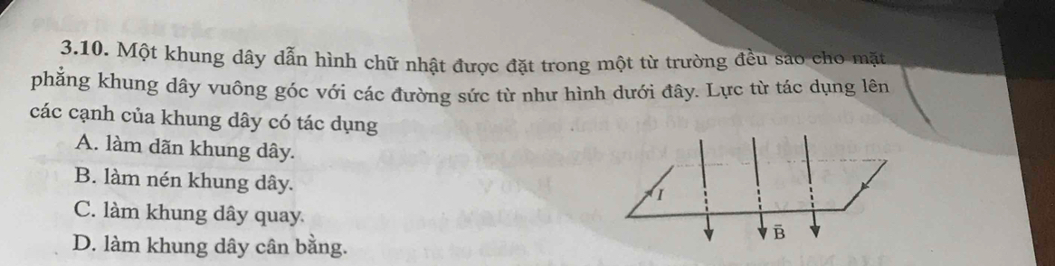 Một khung dây dẫn hình chữ nhật được đặt trong một từ trường đều sáo cho mặt
phẳng khung dây vuông góc với các đường sức từ như hình dưới đây. Lực từ tác dụng lên
các cạnh của khung dây có tác dụng
A. làm dãn khung dây.
B. làm nén khung dây.
1
C. làm khung dây quay
B
D. làm khung dây cân bằng.