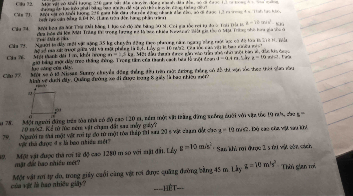 Câu 72, Một vật có khối lượng 250 gam bắt đầu chuyển động nhanh dẫn đều, nó đi được 1,2 m trong 4 s. Sau quang
đường ấy lực kéo phải bằng bao nhiều để vật có thể chuyển động thắng đều?
Câu 73, Một vật có khổi lượng 250 gam bắt đầu chuyển động nhanh dẫn đều, nó đi được 1,2 m trong 4 s. Tính lực kéo,
biết lực cản bằng 0,04 N. (Làm tròn đến hàng phần trăm)
Câu 74. Một hòn đá hút Trái Đất bằng 1 lực có độ lớn bằng 30 N. Coi gia tốc rơi tự do ở Trái Đất là g=10m/s^2 ·Khi
đưa hòn đá lên Mặt Trăng thì trọng lượng nó là bao nhiều Newton? Biết gia tốc ở Mặt Trăng nhỏ hơn gia tốc ở
Trái Đất 6 lần.
Câu 75. Người ta đầy một vật nặng 35 kg chuyển động theo phương nằm ngang bằng một lực có độ lớn là 210 N. Biết
hệ số ma sát trượt giữa vật và mặt phẳng là 0,4. Lây g=10m/s2 4. Gia tốc của vật là bao nhiều m/s?
Câu 76. Một thanh dài 1 m, khối lượng m=1,5 kg. Một đầu thanh được gắn vào trần nhà nhờ một bản lễ, đầu kia được
giữ bằng một dây treo thắng đứng. Trọng tâm của thanh cách bản lề một đoạn d=0,4m Lây g=10m/s2. Tính
lực căng của dây.
Câu 77. Một xe ô tô Nissan Sunny chuyển động thẳng đều trên một đường thẳng có đồ thị vận tốc theo thời gian như
hình vẽ dưới đây. Quãng đường xe đi được trong 8 giây là bao nhiêu mét?
ău 78. Một người đứng trên tòa nhà có độ cao 120 m, ném một vật thẳng đứng xuống dưới với vận tốc 10 m/s, cho g=
10 m/s2. Kể từ lúc ném vật chạm đất sau mấy giây?
79. Người ta thả một vật rơi tự do từ một tòa tháp thì sau 20 s vật chạm đất cho g=10m/s2. Độ cao của vật sau khi
vật thả được 4 s là bao nhiêu mét?
80. Một vật được thả rơi từ độ cao 1280 m so với mặt đất. Lấy g=10m/s^2 * Sau khi rơi được 2 s thì vật còn cách
mặt đất bao nhiêu mét?
Một vật rơi tự do, trong giây cuối cùng vật rơi được quãng đường bằng 45 m. Lấy g=10m/s^2 * Thời gian rơi
của vật là bao nhiêu giây?
====HÊT===