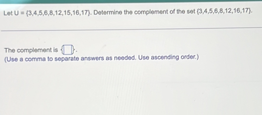 Let U= 3,4,5,6,8,12,15,16,17. Determine the complement of the set  3,4,5,6,8,12,16,17. 
The complement is  □ . 
(Use a comma to separate answers as needed. Use ascending order.)