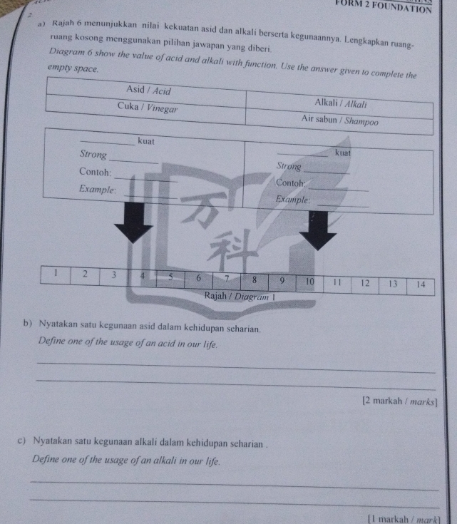 FüRM 2 foundation 
2 
a) Rajah 6 menunjukkan nilai kekuatan asid dan alkali berserta kegunaannya. Lengkapkan ruang- 
ruang kosong menggunakan pilihan jawapan yang diberi 
Diagram 6 show the value of acid and alkali with function. Use the answer given to complete the 
empty space. 
b) Nyatakan satu kegunaan asid dalam kehidupan seharian. 
Define one of the usage of an acid in our life. 
_ 
_ 
[2 markah / marks] 
c) Nyatakan satu kegunaan alkali dalam kehidupan seharian . 
Define one of the usage of an alkali in our life. 
_ 
_ 
[ 1 markah / mɑrk]