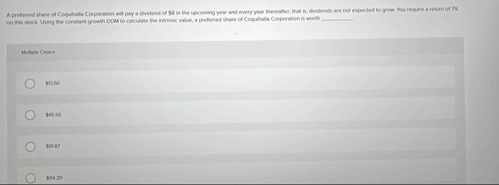 A preferred share of Coquihalla Corporation will pay a dividend of $8 in the upcoming year and every year thereafter; that is, dividends are not expected to grow. You require a return of 7%
on this stock. Using the constant-growth DDM to calculate the intrinsic value, a preferred share of Coquihalla Corporation is worth_
Multiple Choice
$13.50
$45.50
$91.87
$114.29