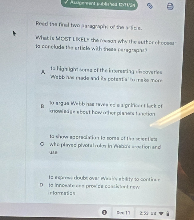 Assignment published 12/11/24
Read the final two paragraphs of the article.
What is MOST LIKELY the reason why the author chooses?
to conclude the article with these paragraphs?
A to highlight some of the interesting discoveries
Webb has made and its potential to make more
B to argue Webb has revealed a significant lack of
knowledge about how other planets function
to show appreciation to some of the scientists
C who played pivotal roles in Webb's creation and
use
to express doubt over Webb's ability to continue
D to innovate and provide consistent new
information
0 Dec 11 2:53 US