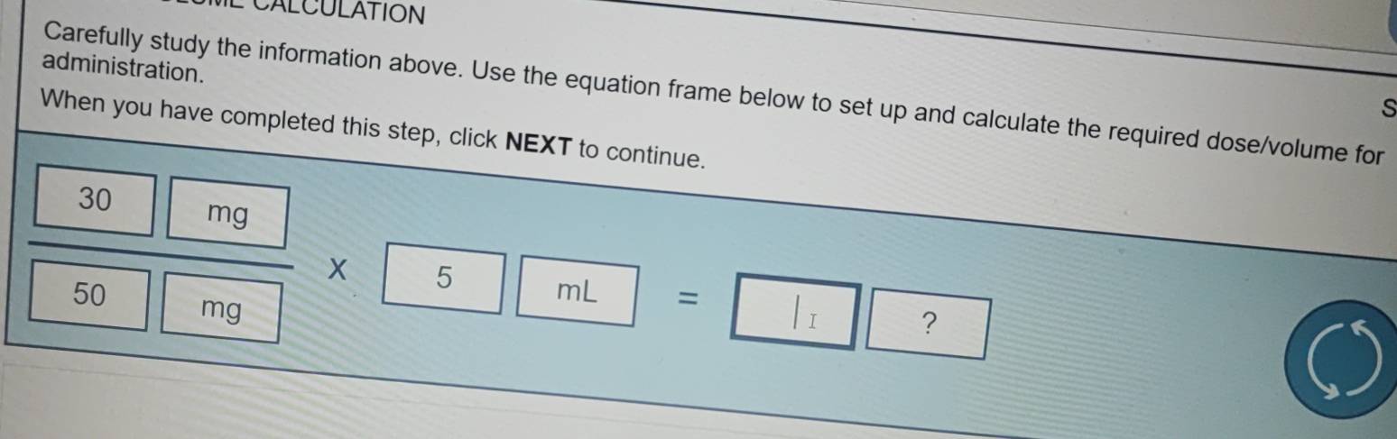 CALCULATION 
administration. 
Carefully study the information above. Use the equation frame below to set up and calculate the required dose/volume for 
S 
When you have completed this step, click NEXT to continue.
30
mg
50
5
mL =
mg
√ ?