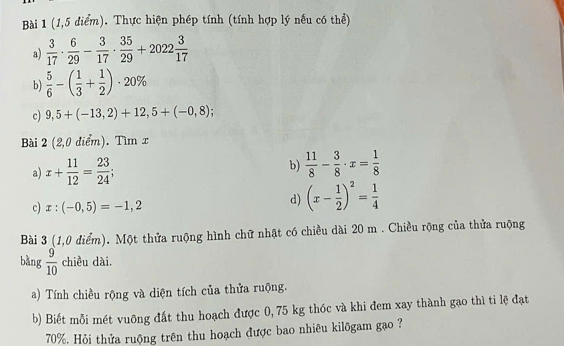 (1,5 điểm). Thực hiện phép tính (tính hợp lý nếu có thể) 
a)  3/17 ·  6/29 - 3/17 ·  35/29 +2022 3/17 
b)  5/6 -( 1/3 + 1/2 )· 20%
c) 9,5+(-13,2)+12,5+(-0,8);
Bài 2 (2,0 điểm). Tìm x
a) x+ 11/12 = 23/24 ; 
b)  11/8 - 3/8 · x= 1/8 
c) x:(-0,5)=-1,2
d) (x- 1/2 )^2= 1/4 
Bài 3 (1,0 điểm). Một thửa ruộng hình chữ nhật có chiều dài 20 m. Chiều rộng của thửa ruộng 
bǎng  9/10  chiều dài. 
a) Tính chiều rộng và diện tích của thửa ruộng. 
b) Biết mỗi mét vuông đất thu hoạch được 0, 75 kg thóc và khi đem xay thành gạo thì ti lệ đạt
70%. Hỏi thửa ruộng trên thu hoạch được bao nhiêu kilôgam gạo ?