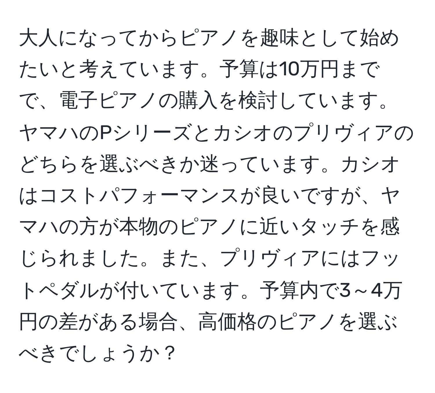 大人になってからピアノを趣味として始めたいと考えています。予算は10万円までで、電子ピアノの購入を検討しています。ヤマハのPシリーズとカシオのプリヴィアのどちらを選ぶべきか迷っています。カシオはコストパフォーマンスが良いですが、ヤマハの方が本物のピアノに近いタッチを感じられました。また、プリヴィアにはフットペダルが付いています。予算内で3～4万円の差がある場合、高価格のピアノを選ぶべきでしょうか？