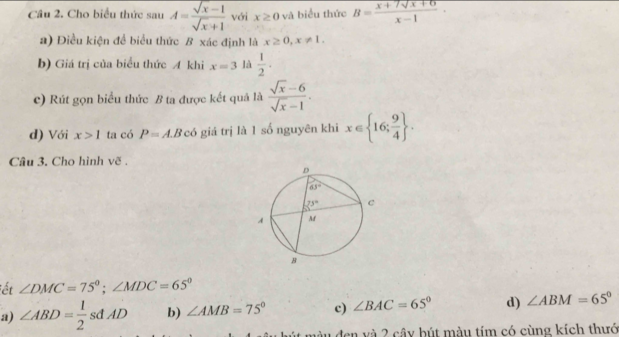 Cho biểu thức sau A= (sqrt(x)-1)/sqrt(x)+1  với x≥ 0 và biểu thức B= (x+7sqrt(x+6))/x-1 ·
a) Điều kiện để biểu thức B xác định là x≥ 0,x!= 1.
b) Giá trị của biểu thức A khi x=3 là  1/2 .
c) Rút gọn biểu thức B ta được kết quả là  (sqrt(x)-6)/sqrt(x)-1 .
d) Với x>1 ta có P=A.Bcoverline 6 giá trị là 1 số nguyên khi x∈  16; 9/4  .
Câu 3. Cho hình vẽ .
ết ∠ DMC=75°;∠ MDC=65°
c) ∠ BAC=65°
d)
a) ∠ ABD= 1/2  sđ AD b) ∠ AMB=75° ∠ ABM=65°
màu đen và 2 cây bút màu tím có cùng kích thưó