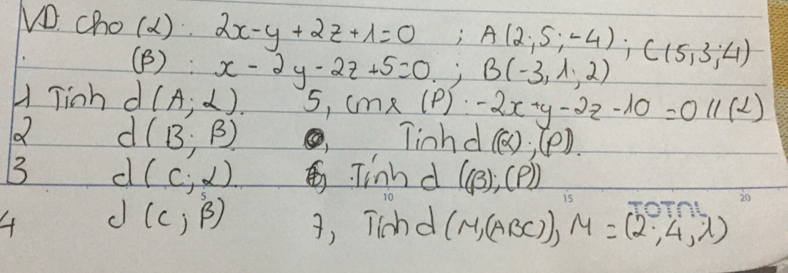 VD. cho(a ) 2x-y+2z+1=0; A(2,5;-4); C(5,3;4)
(B): x-2y-2z+5=0, B(-3,1,2)
H Tinh d (A;alpha ) 5, cm* (P)-2x-y-2z-10=011(L)
Q 
d (B,beta )
linhd ((alpha )· (varphi ). 
B Tinn d ((beta );(?))
(c;alpha )
d (C,beta )
A 3, Tichd (M,(ABC)), M=(2,4,1)