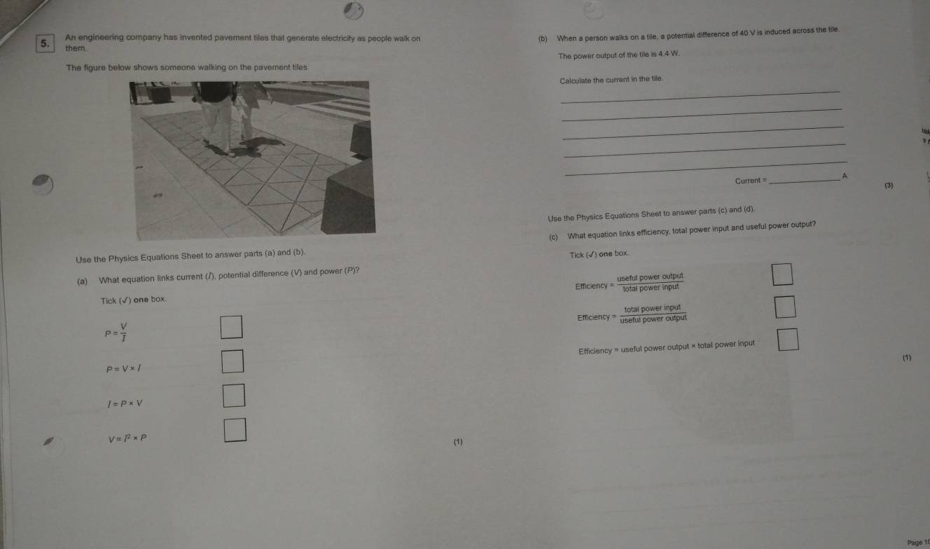 An engineering company has invented pavement tiles that generate electricity as people walk on 
(b) When a person walks on a tile, a potential difference of 40 V is induced across the tile. 
them. 
The power output of the tile is 4.4 W. 
The figure below shows someone walking on the pavement tiles 
_ 
Calculate the current in the tile. 
_ 
_ 
_ 
_ 
A 
Current = _(3) 
Use the Physics Equations Sheet to answer parts (c) and (d). 
Use the Physics Equations Sheet to answer parts (a) and (b). (c) What equation links efficiency, total power input and useful power output? 
(a) What equation links current (/), potential difference (V) and power (P)? Tick (√) one box 
Tick (√) one box. Efficiency = usefulpoweroutput/totalpowerinput 
□
P= V/I  Efficiency = totalpowerinput/usefulpoweroutput 
□ 
Efficiency = useful power output × total power input □ 
(1)
P=V* I
I=P* V
V=I^2* P
□ 
(1) 
Page 1