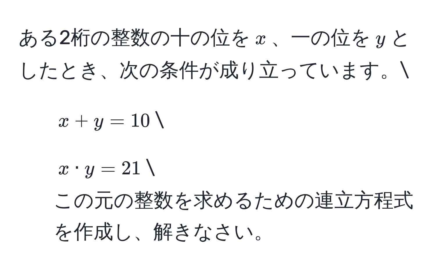 ある2桁の整数の十の位を$x$、一の位を$y$としたとき、次の条件が成り立っています。
1. $x + y = 10$
2. $x · y = 21$
この元の整数を求めるための連立方程式を作成し、解きなさい。