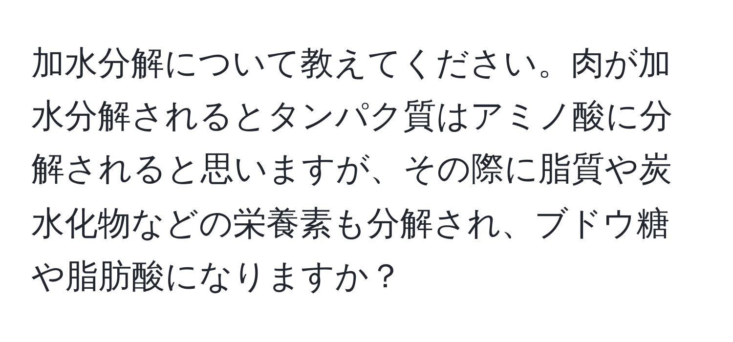 加水分解について教えてください。肉が加水分解されるとタンパク質はアミノ酸に分解されると思いますが、その際に脂質や炭水化物などの栄養素も分解され、ブドウ糖や脂肪酸になりますか？