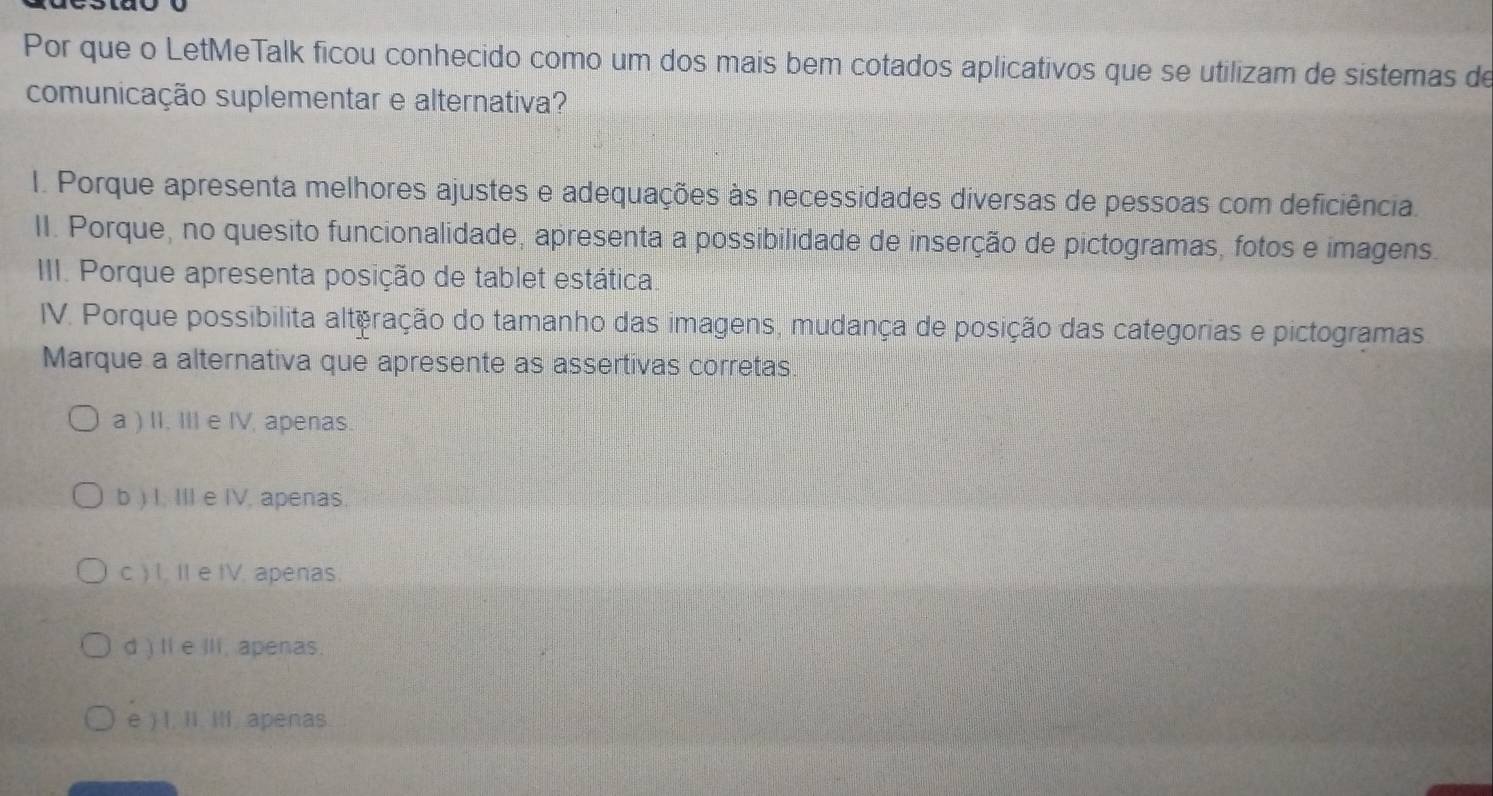 Por que o LetMeTalk ficou conhecido como um dos mais bem cotados aplicativos que se utilizam de sistemas de
comunicação suplementar e alternativa?
I. Porque apresenta melhores ajustes e adequações às necessidades diversas de pessoas com deficiência.
II. Porque, no quesito funcionalidade, apresenta a possibilidade de inserção de pictogramas, fotos e imagens.
III. Porque apresenta posição de tablet estática.
IV. Porque possibilita alteração do tamanho das imagens, mudança de posição das categorias e pictogramas
Marque a alternativa que apresente as assertivas corretas
a ) II. III e IV, apenas.
b ) I. III e IV. apenas
c ) I. II e IV. apenas.
d ) II e IIi, apenas.
e ) , II. Ill. apenas