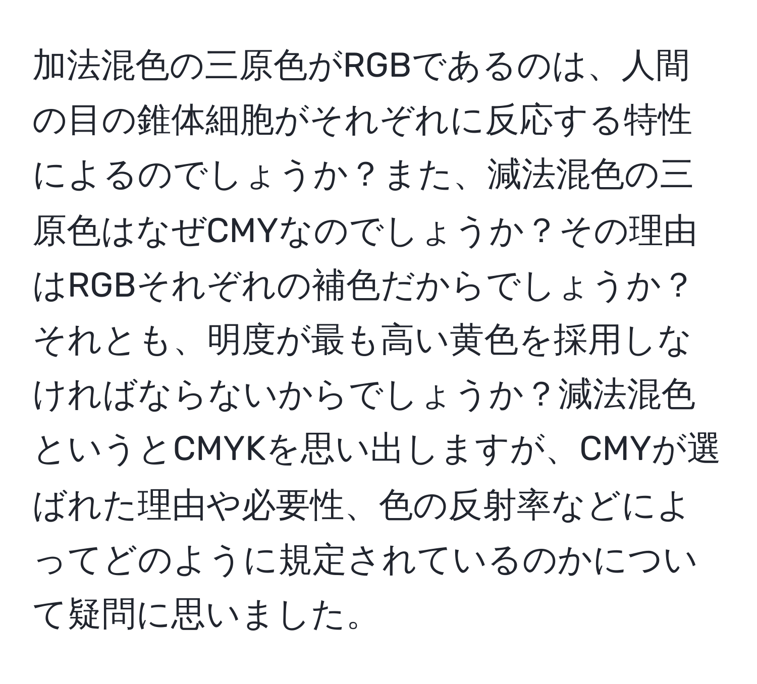 加法混色の三原色がRGBであるのは、人間の目の錐体細胞がそれぞれに反応する特性によるのでしょうか？また、減法混色の三原色はなぜCMYなのでしょうか？その理由はRGBそれぞれの補色だからでしょうか？それとも、明度が最も高い黄色を採用しなければならないからでしょうか？減法混色というとCMYKを思い出しますが、CMYが選ばれた理由や必要性、色の反射率などによってどのように規定されているのかについて疑問に思いました。